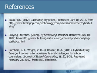 References
 Brain Pop. (2012). Cyberbullying (video). Retrieved July 10, 2012, from
http://www.brainpop.com/technology/computersandinternet/cyberbull
ying/
 Bullying Statistics. (2009). Cyberbullying statistics. Retrieved July 10,
2012, from http://www.bullyingstatistics.org/content/cyber-bullying-
statistics.html
 Burnham, J. J., Wright, V. H., & Houser, R. A. (2011). Cyberbullying:
Emergent concerns for adolescents and challenges for school
counselors. Journal of School Counseling, 9(15), 1-31. Retrieved
February 28, 2012, from ERIC database.
 