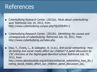 References
 Cyberbullying Research Center. (2012a). Facts about cyberbullying
quiz. Retrieved July 10, 2012, from
http://www.cyberbullying.us/quiz.php?QUIZNUM=1
 Cyberbullying Research Center. (2012b). Identifying the causes and
consequences of cyberbullying. Retrieved July 10, 2012, from
http://www.cyberbullying.us/index.php
 Diaz, Y., Evans, L., & Gallagher, R. (n.d.). Anti-social networking: How
do texting and social media affect our children? A panel discussion by
CSC clinicians at the Nightingale-Bamford school. Retrieved July 10,
2012, from
http://www.aboutourkids.org/articles/antisocial_networking_how_do_t
exting_social_media_affect_our_children_panel_discussion_csc_
 