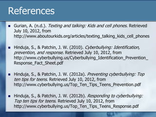 References
 Gurian, A. (n.d.). Texting and talking: Kids and cell phones. Retrieved
July 10, 2012, from
http://www.aboutourkids.org/articles/texting_talking_kids_cell_phones
 Hinduja, S., & Patchin, J. W. (2010). Cyberbullying: Identification,
prevention, and response. Retrieved July 10, 2012, from
http://www.cyberbullying.us/Cyberbullying_Identification_Prevention_
Response_Fact_Sheet.pdf
 Hinduja, S., & Patchin, J. W. (2012a). Preventing cyberbullying: Top
ten tips for teens. Retrieved July 10, 2012, from
http://www.cyberbullying.us/Top_Ten_Tips_Teens_Prevention.pdf
 Hinduja, S., & Patchin, J. W. (2012b). Responding to cyberbullying:
Top ten tips for teens. Retrieved July 10, 2012, from
http://www.cyberbullying.us/Top_Ten_Tips_Teens_Response.pdf
 