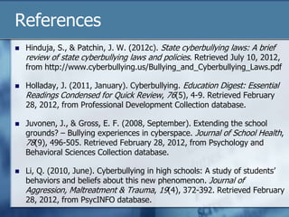References
 Hinduja, S., & Patchin, J. W. (2012c). State cyberbullying laws: A brief
review of state cyberbullying laws and policies. Retrieved July 10, 2012,
from http://www.cyberbullying.us/Bullying_and_Cyberbullying_Laws.pdf
 Holladay, J. (2011, January). Cyberbullying. Education Digest: Essential
Readings Condensed for Quick Review, 76(5), 4-9. Retrieved February
28, 2012, from Professional Development Collection database.
 Juvonen, J., & Gross, E. F. (2008, September). Extending the school
grounds? – Bullying experiences in cyberspace. Journal of School Health,
78(9), 496-505. Retrieved February 28, 2012, from Psychology and
Behavioral Sciences Collection database.
 Li, Q. (2010, June). Cyberbullying in high schools: A study of students‟
behaviors and beliefs about this new phenomenon. Journal of
Aggression, Maltreatment & Trauma, 19(4), 372-392. Retrieved February
28, 2012, from PsycINFO database.
 