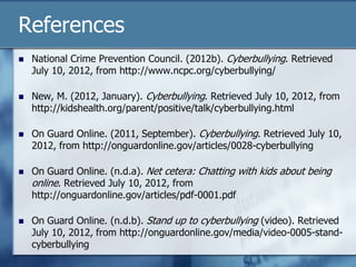 References
 National Crime Prevention Council. (2012b). Cyberbullying. Retrieved
July 10, 2012, from http://www.ncpc.org/cyberbullying/
 New, M. (2012, January). Cyberbullying. Retrieved July 10, 2012, from
http://kidshealth.org/parent/positive/talk/cyberbullying.html
 On Guard Online. (2011, September). Cyberbullying. Retrieved July 10,
2012, from http://onguardonline.gov/articles/0028-cyberbullying
 On Guard Online. (n.d.a). Net cetera: Chatting with kids about being
online. Retrieved July 10, 2012, from
http://onguardonline.gov/articles/pdf-0001.pdf
 On Guard Online. (n.d.b). Stand up to cyberbullying (video). Retrieved
July 10, 2012, from http://onguardonline.gov/media/video-0005-stand-
cyberbullying
 