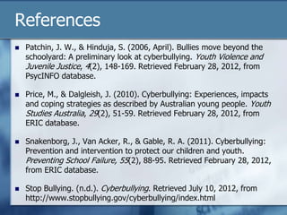 References
 Patchin, J. W., & Hinduja, S. (2006, April). Bullies move beyond the
schoolyard: A preliminary look at cyberbullying. Youth Violence and
Juvenile Justice, 4(2), 148-169. Retrieved February 28, 2012, from
PsycINFO database.
 Price, M., & Dalgleish, J. (2010). Cyberbullying: Experiences, impacts
and coping strategies as described by Australian young people. Youth
Studies Australia, 29(2), 51-59. Retrieved February 28, 2012, from
ERIC database.
 Snakenborg, J., Van Acker, R., & Gable, R. A. (2011). Cyberbullying:
Prevention and intervention to protect our children and youth.
Preventing School Failure, 55(2), 88-95. Retrieved February 28, 2012,
from ERIC database.
 Stop Bullying. (n.d.). Cyberbullying. Retrieved July 10, 2012, from
http://www.stopbullying.gov/cyberbullying/index.html
 