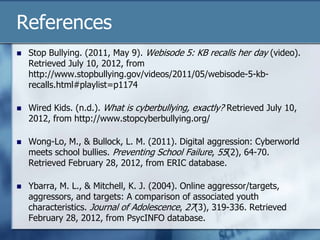 References
 Stop Bullying. (2011, May 9). Webisode 5: KB recalls her day (video).
Retrieved July 10, 2012, from
http://www.stopbullying.gov/videos/2011/05/webisode-5-kb-
recalls.html#playlist=p1174
 Wired Kids. (n.d.). What is cyberbullying, exactly? Retrieved July 10,
2012, from http://www.stopcyberbullying.org/
 Wong-Lo, M., & Bullock, L. M. (2011). Digital aggression: Cyberworld
meets school bullies. Preventing School Failure, 55(2), 64-70.
Retrieved February 28, 2012, from ERIC database.
 Ybarra, M. L., & Mitchell, K. J. (2004). Online aggressor/targets,
aggressors, and targets: A comparison of associated youth
characteristics. Journal of Adolescence, 27(3), 319-336. Retrieved
February 28, 2012, from PsycINFO database.
 
