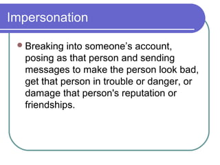 Impersonation
Breaking into someone’s account,
posing as that person and sending
messages to make the person look bad,
get that person in trouble or danger, or
damage that person's reputation or
friendships.
 