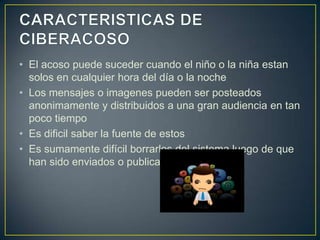 • El acoso puede suceder cuando el niño o la niña estan
solos en cualquier hora del día o la noche
• Los mensajes o imagenes pueden ser posteados
anonimamente y distribuidos a una gran audiencia en tan
poco tiempo
• Es dificil saber la fuente de estos
• Es sumamente difícil borrarlos del sistema luego de que
han sido enviados o publicados

 