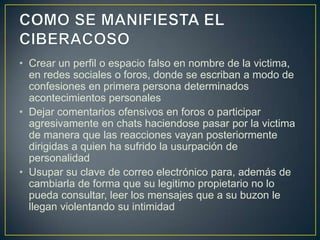 • Crear un perfil o espacio falso en nombre de la victima,
en redes sociales o foros, donde se escriban a modo de
confesiones en primera persona determinados
acontecimientos personales
• Dejar comentarios ofensivos en foros o participar
agresivamente en chats haciendose pasar por la victima
de manera que las reacciones vayan posteriormente
dirigidas a quien ha sufrido la usurpación de
personalidad
• Usupar su clave de correo electrónico para, además de
cambiarla de forma que su legitimo propietario no lo
pueda consultar, leer los mensajes que a su buzon le
llegan violentando su intimidad

 