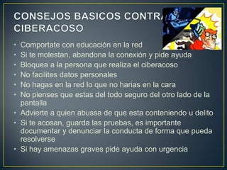 •
•
•
•
•
•

Comportate con educación en la red
Si te molestan, abandona la conexión y pide ayuda
Bloquea a la persona que realiza el ciberacoso
No facilites datos personales
No hagas en la red lo que no harias en la cara
No pienses que estas del todo seguro del otro lado de la
pantalla
• Advierte a quien abussa de que esta conteniendo u delito
• Si te acosan, guarda las pruebas, es importante
documentar y denunciar la conducta de forma que pueda
resolverse
• Si hay amenazas graves pide ayuda con urgencia

 