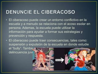 • El ciberacoso puede crear un entorno conflictivo en la
escuela y a menudo se relaciona con el acoso esolar en
persona. Ademas, la escuela puede utilizar la
información para ayudar a formar sus estrategias y
prevención y respuesta.
• El ciberacoso puede traer consecuencias, tales como:
suspensión y expulsión de la escuela en donde estudie
el “bully”. Tambien, puede llevar a una acusación de
delincuencia juvenil, si el niño tiene cierta edad.

 