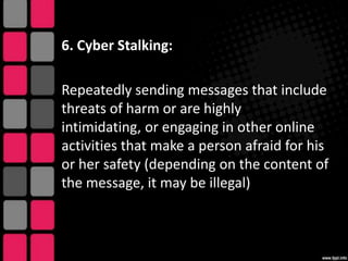 6. Cyber Stalking:

Repeatedly sending messages that include
threats of harm or are highly
intimidating, or engaging in other online
activities that make a person afraid for his
or her safety (depending on the content of
the message, it may be illegal)

 