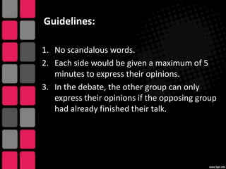 Guidelines:
1. No scandalous words.
2. Each side would be given a maximum of 5
minutes to express their opinions.
3. In the debate, the other group can only
express their opinions if the opposing group
had already finished their talk.

 