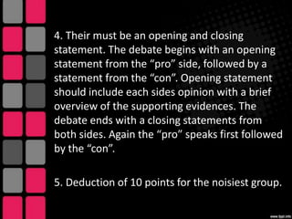 4. Their must be an opening and closing
statement. The debate begins with an opening
statement from the “pro” side, followed by a
statement from the “con”. Opening statement
should include each sides opinion with a brief
overview of the supporting evidences. The
debate ends with a closing statements from
both sides. Again the “pro” speaks first followed
by the “con”.

5. Deduction of 10 points for the noisiest group.

 