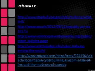 References:
http://www.stopbullying.gov/cyberbullying/whatis-it/
http://www.gov.ph/2012/09/12/republic-act-no10175/
http://www.violencepreventionworks.org/public/
cyber_bullying.page
http://www.askthejudge.info/cyber-bullyingamong-the-youth/
http://www.gmanet.com/news/story/274156/scit
ech/socialmedia/cyberbullying-a-victim-s-tale-oflies-and-the-madness-of-crowds

 