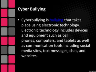 Cyber Bullying
• Cyberbullying is bullying that takes
place using electronic technology.
Electronic technology includes devices
and equipment such as cell
phones, computers, and tablets as well
as communication tools including social
media sites, text messages, chat, and
websites.

 