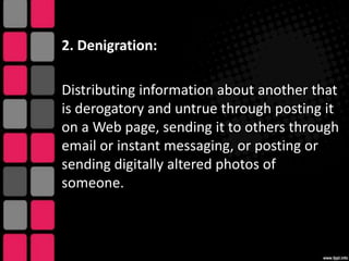 2. Denigration:

Distributing information about another that
is derogatory and untrue through posting it
on a Web page, sending it to others through
email or instant messaging, or posting or
sending digitally altered photos of
someone.

 