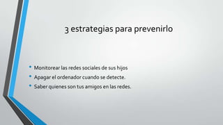 3 estrategias para prevenirlo

• Monitorear las redes sociales de sus hijos
• Apagar el ordenador cuando se detecte.
• Saber quienes son tus amigos en las redes.

 