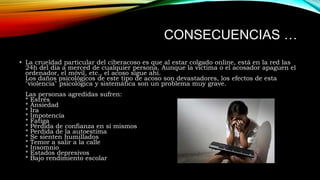 CONSECUENCIAS …
• La crueldad particular del ciberacoso es que al estar colgado online, está en la red las
24h del día a merced de cualquier persona. Aunque la víctima o el acosador apaguen el
ordenador, el móvil, etc., el acoso sigue ahí.
Los daños psicológicos de este tipo de acoso son devastadores, los efectos de esta
"violencia" psicológica y sistemática son un problema muy grave.
Las personas agredidas sufren:
* Estrés
* Ansiedad
* Ira
* Impotencia
* Fatiga
* Pérdida de confianza en sí mismos
* Perdida de la autoestima
* Se sienten humillados
* Temor a salir a la calle
* Insomnio
* Estados depresivos
* Bajo rendimiento escolar

 