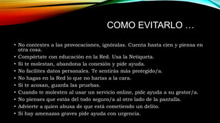 COMO EVITARLO …
• No contestes a las provocaciones, ignóralas. Cuenta hasta cien y piensa en
otra cosa.
• Compórtate con educación en la Red. Usa la Netiqueta.
• Si te molestan, abandona la conexión y pide ayuda.
• No facilites datos personales. Te sentirás más protegido/a.
• No hagas en la Red lo que no harías a la cara.
• Si te acosan, guarda las pruebas.
• Cuando te molesten al usar un servicio online, pide ayuda a su gestor/a.
• No pienses que estás del todo seguro/a al otro lado de la pantalla.
• Advierte a quien abusa de que está cometiendo un delito.
• Si hay amenazas graves pide ayuda con urgencia.

 