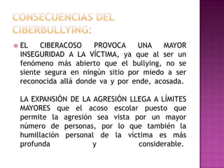  EL CIBERACOSO PROVOCA UNA MAYOR
INSEGURIDAD A LA VÍCTIMA, ya que al ser un
fenómeno más abierto que el bullying, no se
siente segura en ningún sitio por miedo a ser
reconocida allá donde va y por ende, acosada.
LA EXPANSIÓN DE LA AGRESIÓN LLEGA A LÍMITES
MAYORES que el acoso escolar puesto que
permite la agresión sea vista por un mayor
número de personas, por lo que también la
humillación personal de la víctima es más
profunda y considerable.
 