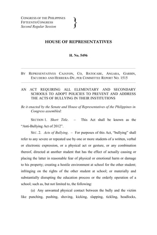 CONGRESS OF THE PHILIPPINES
FIFTEENTH CONGRESS
Second Regular Session
HOUSE OF REPRESENTATIVES
H. No. 5496
BY REPRESENTATIVES CAJAYON, CO, BATOCABE, ANGARA, GARBIN,
ESCUDERO AND HERRERA-DY, PER COMMITTEE REPORT NO. 1515
AN ACT REQUIRING ALL ELEMENTARY AND SECONDARY
SCHOOLS TO ADOPT POLICIES TO PREVENT AND ADDRESS
THE ACTS OF BULLYING IN THEIR INSTITUTIONS
Be it enacted by the Senate and House of Representatives of the Philippines in
Congress assembled:
SECTION 1. Short Title. – This Act shall be known as the
“Anti-Bullying Act of 2012”.
SEC. 2. Acts of Bullying. – For purposes of this Act, “bullying” shall
refer to any severe or repeated use by one or more students of a written, verbal
or electronic expression, or a physical act or gesture, or any combination
thereof, directed at another student that has the effect of actually causing or
placing the latter in reasonable fear of physical or emotional harm or damage
to his property; creating a hostile environment at school for the other student;
infringing on the rights of the other student at school; or materially and
substantially disrupting the education process or the orderly operation of a
school; such as, but not limited to, the following:
(a) Any unwanted physical contact between the bully and the victim
like punching, pushing, shoving, kicking, slapping, tickling, headlocks,
}
 