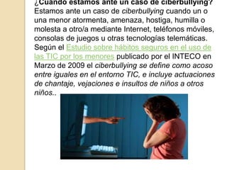 ¿Cuándo estamos ante un caso de ciberbullying? 
Estamos ante un caso de ciberbullying cuando un o 
una menor atormenta, amenaza, hostiga, humilla o 
molesta a otro/a mediante Internet, teléfonos móviles, 
consolas de juegos u otras tecnologías telemáticas. 
Según el Estudio sobre hábitos seguros en el uso de 
las TIC por los menores publicado por el INTECO en 
Marzo de 2009 el ciberbullying se define como acoso 
entre iguales en el entorno TIC, e incluye actuaciones 
de chantaje, vejaciones e insultos de niños a otros 
niños.. 
 