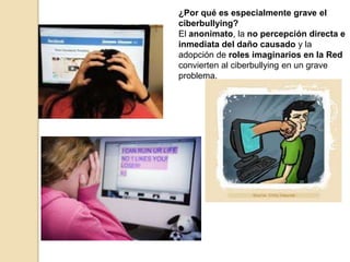 ¿Por qué es especialmente grave el 
ciberbullying? 
El anonimato, la no percepción directa e 
inmediata del daño causado y la 
adopción de roles imaginarios en la Red 
convierten al ciberbullying en un grave 
problema. 
 