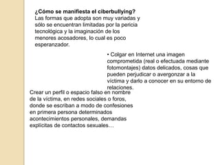 ¿Cómo se manifiesta el ciberbullying? 
Las formas que adopta son muy variadas y 
sólo se encuentran limitadas por la pericia 
tecnológica y la imaginación de los 
menores acosadores, lo cual es poco 
esperanzador. 
• Colgar en Internet una imagen 
comprometida (real o efectuada mediante 
fotomontajes) datos delicados, cosas que 
pueden perjudicar o avergonzar a la 
víctima y darlo a conocer en su entorno de 
relaciones. 
Crear un perfil o espacio falso en nombre 
de la víctima, en redes sociales o foros, 
donde se escriban a modo de confesiones 
en primera persona determinados 
acontecimientos personales, demandas 
explícitas de contactos sexuales… 
