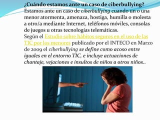 ¿Cuándo estamos ante un caso de ciberbullying? 
Estamos ante un caso de ciberbullying cuando un o una 
menor atormenta, amenaza, hostiga, humilla o molesta 
a otro/a mediante Internet, teléfonos móviles, consolas 
de juegos u otras tecnologías telemáticas. 
Según el Estudio sobre hábitos seguros en el uso de las 
TIC por los menores publicado por el INTECO en Marzo 
de 2009 el ciberbullying se define como acoso entre 
iguales en el entorno TIC, e incluye actuaciones de 
chantaje, vejaciones e insultos de niños a otros niños.. 
 