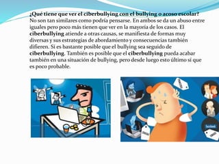 ¿Qué tiene que ver el ciberbullying con el bullying o acoso escolar? 
No son tan similares como podría pensarse. En ambos se da un abuso entre 
iguales pero poco más tienen que ver en la mayoría de los casos. El 
ciberbullying atiende a otras causas, se manifiesta de formas muy 
diversas y sus estrategias de abordamiento y consecuencias también 
difieren. Sí es bastante posible que el bullying sea seguido de 
ciberbullying. También es posible que el ciberbullying pueda acabar 
también en una situación de bullying, pero desde luego esto último sí que 
es poco probable. 
 
