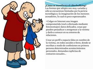 ¿Cómo se manifiesta el ciberbullying? 
Las formas que adopta son muy variadas y 
sólo se encuentran limitadas por la pericia 
tecnológica y la imaginación de los menores 
acosadores, lo cual es poco esperanzador. 
• Colgar en Internet una imagen 
comprometida (real o efectuada mediante 
fotomontajes) datos delicados, cosas que 
pueden perjudicar o avergonzar a la víctima 
y darlo a conocer en su entorno de 
relaciones. 
Crear un perfil o espacio falso en nombre de 
la víctima, en redes sociales o foros, donde se 
escriban a modo de confesiones en primera 
persona determinados acontecimientos 
personales, demandas explícitas de 
contactos sexuales… 
 