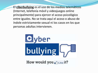 El ciberbullying es el uso de los medios telemáticos 
(Internet, telefonía móvil y videojuegos online 
principalmente) para ejercer el acoso psicológico 
entre iguales. No se trata aquí el acoso o abuso de 
índole estrictamente sexual ni los casos en los que 
personas adultas intervienen. 
 