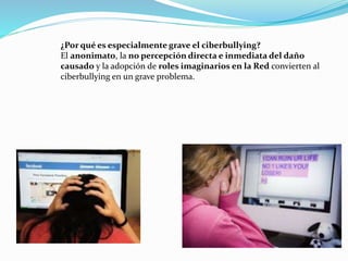 ¿Por qué es especialmente grave el ciberbullying? 
El anonimato, la no percepción directa e inmediata del daño 
causado y la adopción de roles imaginarios en la Red convierten al 
ciberbullying en un grave problema. 
 