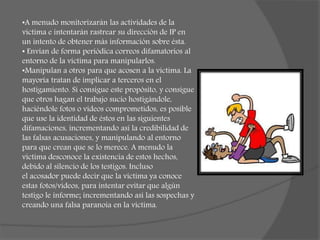 •A menudo monitorizarán las actividades de la
víctima e intentarán rastrear su dirección de IP en
un intento de obtener más información sobre ésta.
• Envían de forma periódica correos difamatorios al
entorno de la víctima para manipularlos.
•Manipulan a otros para que acosen a la víctima. La
mayoría tratan de implicar a terceros en el
hostigamiento. Si consigue este propósito, y consigue
que otros hagan el trabajo sucio hostigándole,
haciéndole fotos o vídeos comprometidos, es posible
que use la identidad de éstos en las siguientes
difamaciones, incrementando así la credibilidad de
las falsas acusaciones, y manipulando al entorno
para que crean que se lo merece. A menudo la
víctima desconoce la existencia de estos hechos,
debido al silencio de los testigos. Incluso
el acosador puede decir que la víctima ya conoce
estas fotos/vídeos, para intentar evitar que algún
testigo le informe; incrementando así las sospechas y
creando una falsa paranoia en la víctima.
 