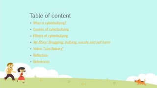 Table of content 
 What is cyberbullying? 
 Causes of cyberbullying 
 Effects of cyberbullying 
 My Story: Struggling, bullying, suicide and self-harm 
 Video: “Low Battery” 
 Reflection 
 References 
 