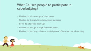What Causes people to participate in 
cyberbullying? 
 Children do it for revenge of other peers 
 Children do it simply for entertainment purposes 
 Some do it to boost their ego 
 Children do it to get a laugh from their peers 
 Children do it to help bolster or remind people of their own social standing 
 