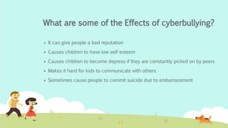 What are some of the Effects of cyberbullying? 
 It can give people a bad reputation 
 Causes children to have low self-esteem 
 Causes children to become depress if they are constantly picked on by peers 
 Makes it hard for kids to communicate with others 
 Sometimes cause people to commit suicide due to embarrassment 
 