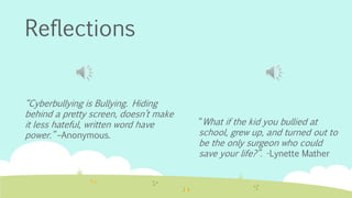 Reflections 
“What if the kid you bullied at 
school, grew up, and turned out to 
be the only surgeon who could 
save your life?”. -Lynette Mather 
“Cyberbullying is Bullying. Hiding 
behind a pretty screen, doesn’t make 
it less hateful, written word have 
power.” –Anonymous. 
 