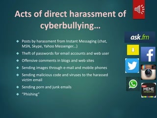 Acts of direct harassment of 
cyberbullying… 
 Posts by harassment from Instant Messaging (chat, 
MSN, Skype, Yahoo Messenger...) 
 Theft of passwords for email accounts and web user 
 Offensive comments in blogs and web sites 
 Sending images through e-mail and mobile phones 
 Sending malicious code and viruses to the harassed 
victim email 
 Sending porn and junk emails 
 “Phishing” 
 