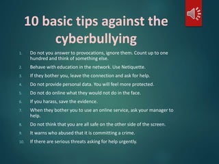 10 basic tips against the 
cyberbullying 
1. Do not you answer to provocations, ignore them. Count up to one 
hundred and think of something else. 
2. Behave with education in the network. Use Netiquette. 
3. If they bother you, leave the connection and ask for help. 
4. Do not provide personal data. You will feel more protected. 
5. Do not do online what they would not do in the face. 
6. If you harass, save the evidence. 
7. When they bother you to use an online service, ask your manager to 
help. 
8. Do not think that you are all safe on the other side of the screen. 
9. It warns who abused that it is committing a crime. 
10. If there are serious threats asking for help urgently. 
 