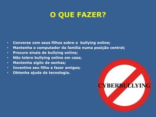 O QUE FAZER? 
• Converse com seus filhos sobre o bullying online; 
• Mantenha o computador da família numa posição central; 
• Procure sinais de bullying online; 
• Não tolere bullying online em casa; 
• Mantenha sigilo de senhas; 
• Incentive seu filho a fazer amigos; 
• Obtenha ajuda da tecnologia. 
 