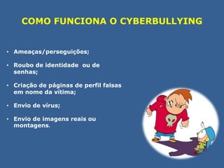 COMO FUNCIONA O CYBERBULLYING 
• Ameaças/perseguições; 
• Roubo de identidade ou de 
senhas; 
• Criação de páginas de perfil falsas 
em nome da vítima; 
• Envio de vírus; 
• Envio de imagens reais ou 
montagens. 
 