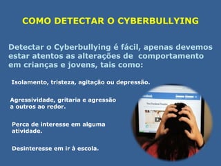 COMO DETECTAR O CYBERBULLYING 
Detectar o Cyberbullying é fácil, apenas devemos 
estar atentos as alterações de comportamento 
em crianças e jovens, tais como: 
Isolamento, tristeza, agitação ou depressão. 
Agressividade, gritaria e agressão 
a outros ao redor. 
Perca de interesse em alguma 
atividade. 
Desinteresse em ir à escola. 
 