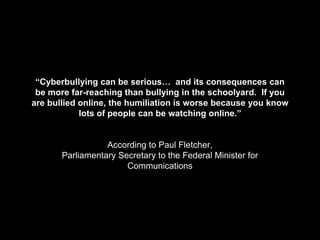 “Cyberbullying can be serious… and its consequences can
be more far-reaching than bullying in the schoolyard. If you
are bullied online, the humiliation is worse because you know
lots of people can be watching online.”
According to Paul Fletcher,
Parliamentary Secretary to the Federal Minister for
Communications
 