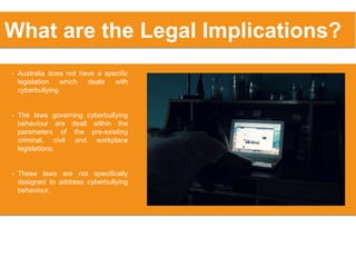 • Australia does not have a specific
legislation which deals with
cyberbullying.
• The laws governing cyberbullying
behaviour are dealt within the
parameters of the pre-existing
criminal, civil and workplace
legislations.
• These laws are not specifically
designed to address cyberbullying
behaviour.
What are the Legal Implications?
 