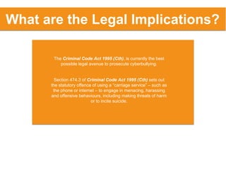 The Criminal Code Act 1995 (Cth), is currently the best
possible legal avenue to prosecute cyberbullying.
Section 474.3 of Criminal Code Act 1995 (Cth) sets out
the statutory offence of using a “carriage service” – such as
the phone or internet – to engage in menacing, harassing
and offensive behaviours, including making threats of harm
or to incite suicide.
What are the Legal Implications?
 