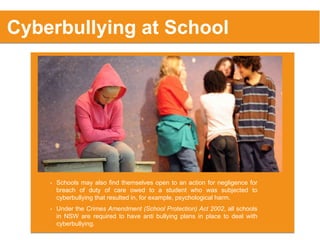 • Schools may also find themselves open to an action for negligence for
breach of duty of care owed to a student who was subjected to
cyberbullying that resulted in, for example, psychological harm.
Cyberbullying at School
• Under the Crimes Amendment (School Protection) Act 2002, all schools
in NSW are required to have anti bullying plans in place to deal with
cyberbullying.
 