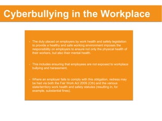 • The duty placed on employers by work health and safety legislation
to provide a healthy and safe working environment imposes the
responsibility on employers to ensure not only the physical health of
their workers, but also their mental health.
• This includes ensuring that employees are not exposed to workplace
bullying and harassment.
• Where an employer fails to comply with this obligation, redress may
be had via both the Fair Work Act 2009 (Cth) and the various
state/territory work health and safety statutes (resulting in, for
example, substantial fines).
Cyberbullying in the Workplace
 