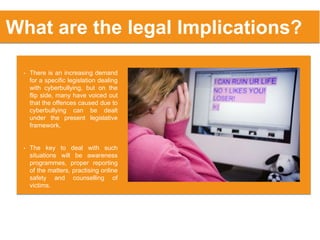 What are the legal Implications?
• There is an increasing demand
for a specific legislation dealing
with cyberbullying, but on the
flip side, many have voiced out
that the offences caused due to
cyberbullying can be dealt
under the present legislative
framework.
• The key to deal with such
situations will be awareness
programmes, proper reporting
of the matters, practising online
safety and counselling of
victims.
 