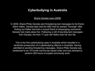 Cyberbullying in Australia
Shane Gerada case (2009)
In 2009, Shane Philip Gerada sent threatening text messages to his friend,
Allem Halkic. Gerada later told the ABC that he wanted ''revenge'' after
finding out Halkic had told a mutual friend of disparaging comments
Gerada had made about her. Following a raft of taunting text messages
from Gerada, the then 17 year old Halkic took his own life.
This is the first cyberbullying case in Australia which resulted in a
landmark prosecution of a cyberbullying offence in Australia. Having
admitted to sending threatening messages, Shane Philip Gerada was
sentenced to an 18 month community based order and was directed to
perform 200 hours of unpaid community work.
 