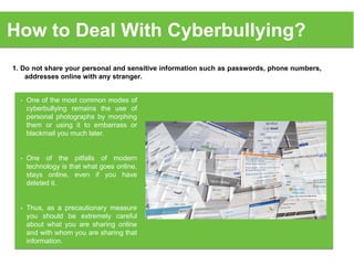 How to Deal With Cyberbullying?
1. Do not share your personal and sensitive information such as passwords, phone numbers,
addresses online with any stranger.
• One of the most common modes of
cyberbullying remains the use of
personal photographs by morphing
them or using it to embarrass or
blackmail you much later.
• One of the pitfalls of modern
technology is that what goes online,
stays online, even if you have
deleted it.
• Thus, as a precautionary measure
you should be extremely careful
about what you are sharing online
and with whom you are sharing that
information.
 