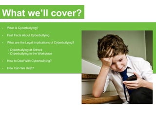 • What is Cyberbullying?
• Fast Facts About Cyberbullying
• What are the Legal Implications of Cyberbullying?
- Cyberbullying at School
- Cyberbullying in the Workplace
• How to Deal With Cyberbullying?
• How Can We Help?
What we’ll cover?
 